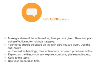 SPEAKING – PART 2
o Make good use of the note-making time you are given. Think and plan
using effective note-making strategies.
o Your notes should be based on the task card you are given. Use the
sub-points
on the card as headings, then write one or two-word promts as notes.
o Expand on the things you say: explain, compare, give examples, etc.
o Keep to the topic.
o Use your preparation time.
 