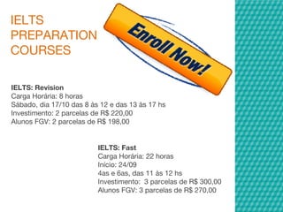IELTS
PREPARATION
COURSES
IELTS: Revision
Carga Horária: 8 horas
Sábado, dia 17/10 das 8 às 12 e das 13 às 17 hs
Investimento: 2 parcelas de R$ 220,00
Alunos FGV: 2 parcelas de R$ 198,00
IELTS: Fast
Carga Horária: 22 horas
Início: 24/09
4as e 6as, das 11 às 12 hs
Investimento:  3 parcelas de R$ 300,00
Alunos FGV: 3 parcelas de R$ 270,00
 