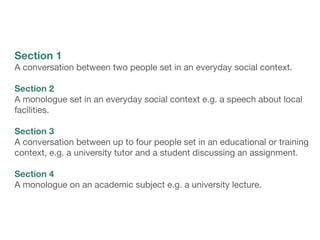 Section 1
A conversation between two people set in an everyday social context.
Section 2
A monologue set in an everyday social context e.g. a speech about local
facilities.
Section 3
A conversation between up to four people set in an educational or training
context, e.g. a university tutor and a student discussing an assignment.
Section 4
A monologue on an academic subject e.g. a university lecture.
 