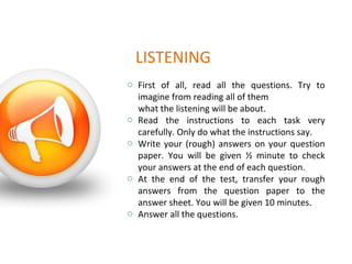 LISTENING
o First of all, read all the questions. Try to
imagine from reading all of them
what the listening will be about.
o Read the instructions to each task very
carefully. Only do what the instructions say.
o Write your (rough) answers on your question
paper. You will be given ½ minute to check
your answers at the end of each question.
o At the end of the test, transfer your rough
answers from the question paper to the
answer sheet. You will be given 10 minutes.
o Answer all the questions.
 