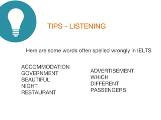 TIPS - LISTENING
Here are some words often spelled wrongly in IELTS
ACCOMMODATION
GOVERNMENT
BEAUTIFUL
NIGHT
RESTAURANT
ADVERTISEMENT
WHICH
DIFFERENT
PASSENGERS
 