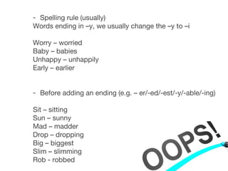 - Spelling rule (usually)
Words ending in –y, we usually change the –y to –i
Worry – worried
Baby – babies
Unhappy – unhappily
Early – earlier
- Before adding an ending (e.g. – er/-ed/-est/-y/-able/-ing)
Sit – sitting
Sun – sunny
Mad – madder
Drop – dropping
Big – biggest
Slim – slimming
Rob - robbed
 