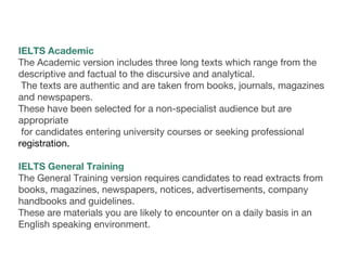 IELTS Academic
The Academic version includes three long texts which range from the
descriptive and factual to the discursive and analytical.
The texts are authentic and are taken from books, journals, magazines
and newspapers.
These have been selected for a non-specialist audience but are
appropriate
for candidates entering university courses or seeking professional
registration.
IELTS General Training
The General Training version requires candidates to read extracts from
books, magazines, newspapers, notices, advertisements, company
handbooks and guidelines.
These are materials you are likely to encounter on a daily basis in an
English speaking environment.
 