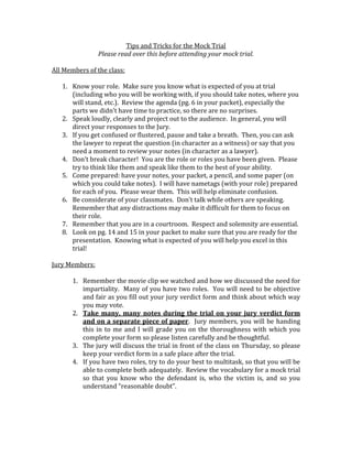 Tips and Tricks for the Mock Trial
Please read over this before attending your mock trial.
All Members of the class:
1. Know your role. Make sure you know what is expected of you at trial
(including who you will be working with, if you should take notes, where you
will stand, etc.). Review the agenda (pg. 6 in your packet), especially the
parts we didn’t have time to practice, so there are no surprises.
2. Speak loudly, clearly and project out to the audience. In general, you will
direct your responses to the Jury.
3. If you get confused or flustered, pause and take a breath. Then, you can ask
the lawyer to repeat the question (in character as a witness) or say that you
need a moment to review your notes (in character as a lawyer).
4. Don’t break character! You are the role or roles you have been given. Please
try to think like them and speak like them to the best of your ability.
5. Come prepared: have your notes, your packet, a pencil, and some paper (on
which you could take notes). I will have nametags (with your role) prepared
for each of you. Please wear them. This will help eliminate confusion.
6. Be considerate of your classmates. Don’t talk while others are speaking.
Remember that any distractions may make it difficult for them to focus on
their role.
7. Remember that you are in a courtroom. Respect and solemnity are essential.
8. Look on pg. 14 and 15 in your packet to make sure that you are ready for the
presentation. Knowing what is expected of you will help you excel in this
trial!
Jury Members:
1. Remember the movie clip we watched and how we discussed the need for
impartiality. Many of you have two roles. You will need to be objective
and fair as you fill out your jury verdict form and think about which way
you may vote.
2. Take many, many notes during the trial on your jury verdict form
and on a separate piece of paper. Jury members, you will be handing
this in to me and I will grade you on the thoroughness with which you
complete your form so please listen carefully and be thoughtful.
3. The jury will discuss the trial in front of the class on Thursday, so please
keep your verdict form in a safe place after the trial.
4. If you have two roles, try to do your best to multitask, so that you will be
able to complete both adequately. Review the vocabulary for a mock trial
so that you know who the defendant is, who the victim is, and so you
understand “reasonable doubt”.

 