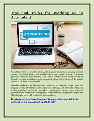 Tips and Tricks for Working as an
Accountant
Accountancy, at its core, involves dealing with financial transactions, analyzing financial
records, performing audits, and advising clients on taxation matters. It requires
precision, excellent organizational skills, and a comprehensive understanding of
financial laws and regulations. online crma professional trainer is one of the leading
courses in the world of accountants.
Therefore Working as an accountant is a challenging yet rewarding career choice that
requires a blend of technical skills, continuous learning, and impeccable ethics. By
staying organized, embracing technology, continuously learning, and nurturing
communication and problem-solving skills, accountants can navigate the complexities
of the financial world with competence and confidence.
Read more: https://ecadema.medium.com/tips-and-tricks-for-
working-as-an-accountant-c295bd9968f1
 