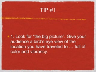 TIP #1 <ul><li>1. Look for “the big picture”. Give your audience a bird’s eye view of the location you have traveled to … ...