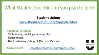 Student Union:
www.theunionmmu.org/opportunities
Additional Facilities:
- Table tennis, pool & games consoles
- Dance studio
- Bar / restaurant / shop  (Can use Metcard!)
Advice Centre: www.theunionmmu.org/advice-centre
What Student Societies do you plan to join?
 