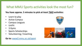 You have approx. 5 minutes to pick at least TWO activities:
• Learn to play
• Active Campus
• Campus Leagues
• UniFit
• 3 Gyms
• Sports Scholarships
• Volunteering / Coaching
Go to: www2.mmu.ac.uk/sport
What MMU Sports activities look the most fun?
 