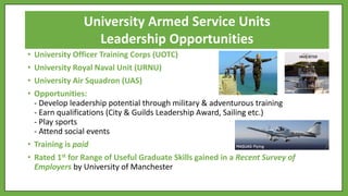 • University Officer Training Corps (UOTC)
• University Royal Naval Unit (URNU)
• University Air Squadron (UAS)
• Opportunities:
- Develop leadership potential through military & adventurous training
- Earn qualifications (City & Guilds Leadership Award, Sailing etc.)
- Play sports
- Attend social events
• Training is paid
• Rated 1st for Range of Useful Graduate Skills gained in a Recent Survey of
Employers by University of Manchester
University Armed Service Units
Leadership Opportunities
 