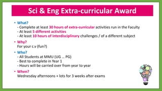 • What?
- Complete at least 30 hours of extra-curricular activities run in the Faculty
- At least 5 different activities
- At least 10 hours of interdisciplinary challenges / of a different subject
• Why?
For your c.v (fun?)
• Who?
- All Students at MMU (UG … PG)
- Best to complete in Year 1
- Hours will be carried over from year to year
• When?
Wednesday afternoons + lots for 3 weeks after exams
Sci & Eng Extra-curricular Award
 