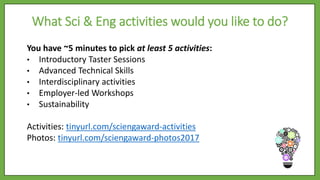You have ~5 minutes to pick at least 5 activities:
• Introductory Taster Sessions
• Advanced Technical Skills
• Interdisciplinary activities
• Employer-led Workshops
• Sustainability
Activities: tinyurl.com/sciengaward-activities
Photos: tinyurl.com/sciengaward-photos2017
What Sci & Eng activities would you like to do?
 