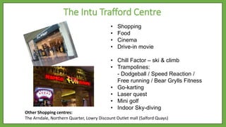 The Intu Trafford Centre
• Shopping
• Food
• Cinema
• Drive-in movie
• Chill Factor – ski & climb
• Trampolines:
- Dodgeball / Speed Reaction /
Free running / Bear Grylls Fitness
• Go-karting
• Laser quest
• Mini golf
• Indoor Sky-diving
Other Shopping centres:
The Arndale, Northern Quarter, Lowry Discount Outlet mall (Salford Quays)
 