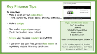 Key Finance Tips
Be proactive:
• Make a list of all your expenditure
– rent, laundrette, travel, books, printing, birthdays …
• Make a budget
• Check what support you can get
(Go to the Student Hub / online)
• Review your finances regularly on myMMU
• If you don’t pay your fees, you can lose access to
myMMU / Moodle / library / certificates
If you have financial issues:
Don’t do nothing
- Get Help
- Talk to the Student Hub,
Finance Team
& Student Union
- Note the name of anyone you talk to
- If it is taking ages – call Student
Finance Complaints line … they have
to respond within 15 days
 