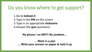 No phone / no WiFi? No problem…
… Work in a pair
… Write your answer on paper & hold it up
1.Go to kahoot.it
2.Type in the PIN on the screen
3.Type in an appropriate nickname
4.Answer the quiz questions!
Do you know where to get support?
 