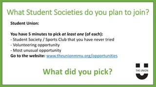 Student Union:
You have 5 minutes to pick at least one (of each):
- Student Society / Sports Club that you have never tried
- Volunteering opportunity
- Most unusual opportunity
Go to the website: www.theunionmmu.org/opportunities
What Student Societies do you plan to join?
What did you pick?
 