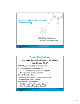1
Page 1
Tips and Tricks of HPLC System
Troubleshooting
Agilent Technologies, Inc.
LC Tips And Tricks Seminar Series
Page 2
Trouble Shooting Steps
You Have Recognized There is a Problem!
How Do You Fix It?
•1st Did System Suitability or Sample Fail?
•2nd Review Method for Compliance
– Is The Procedure Being Followed Properly?
– Are Instrument Settings Correct?
•3rd Ask More Questions!
– When Did the System Last Function Properly?
– Has Anything Been Changed?
•4th Review ALL parameters!
– The Obvious Is Not Always the Cause
– Was There More Than One Change?
 