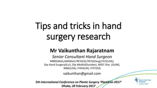 Tips and tricks in hand
surgery research
5th International Conference on Plastic Surgery 'PlastiCon 2017‘
Dhaka, 28 February 2017
Mr Vaikunthan Rajaratnam
Senior Consultant Hand Surgeon
MBBS(Mal),AM(Mal),FRCS(Ed),FRCS(Glasg),FICS(USA),
Dip Hand Surgery(Eur), Dip MedEd(Dundee), MIDT Dist. (OUM),
MBA(USA), FHEA(UK), FFST(Ed)
vaikunthan@gmail.com
 