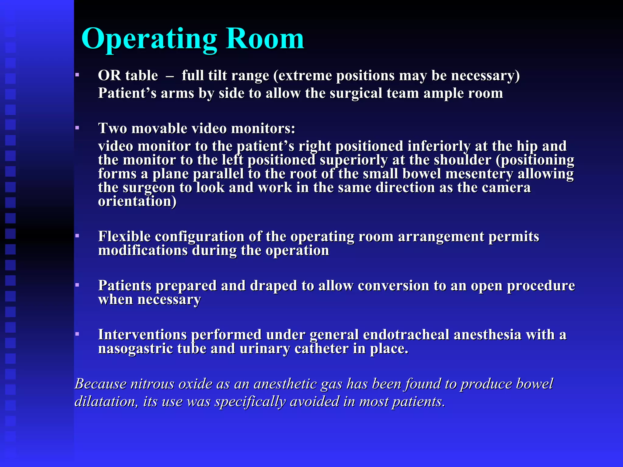 Operating Room OR table  –  full tilt range (extreme positions may be necessary) Patient’s arms by side to allow the surgical team ample room  Two movable video monitors: video monitor to the patient’s right positioned inferiorly at the hip and the monitor to the left positioned superiorly at the shoulder (positioning forms a plane parallel to the root of the small bowel mesentery allowing the surgeon to look and work in the same direction as the camera orientation)  Flexible configuration of the operating room arrangement permits modifications during the operation Patients prepared and draped to allow conversion to an open procedure when necessary Interventions performed under general endotracheal anesthesia with a nasogastric tube and urinary catheter in place.  Because nitrous oxide as an anesthetic gas has been found to produce bowel  dilatation, its use was specifically avoided in most patients.  