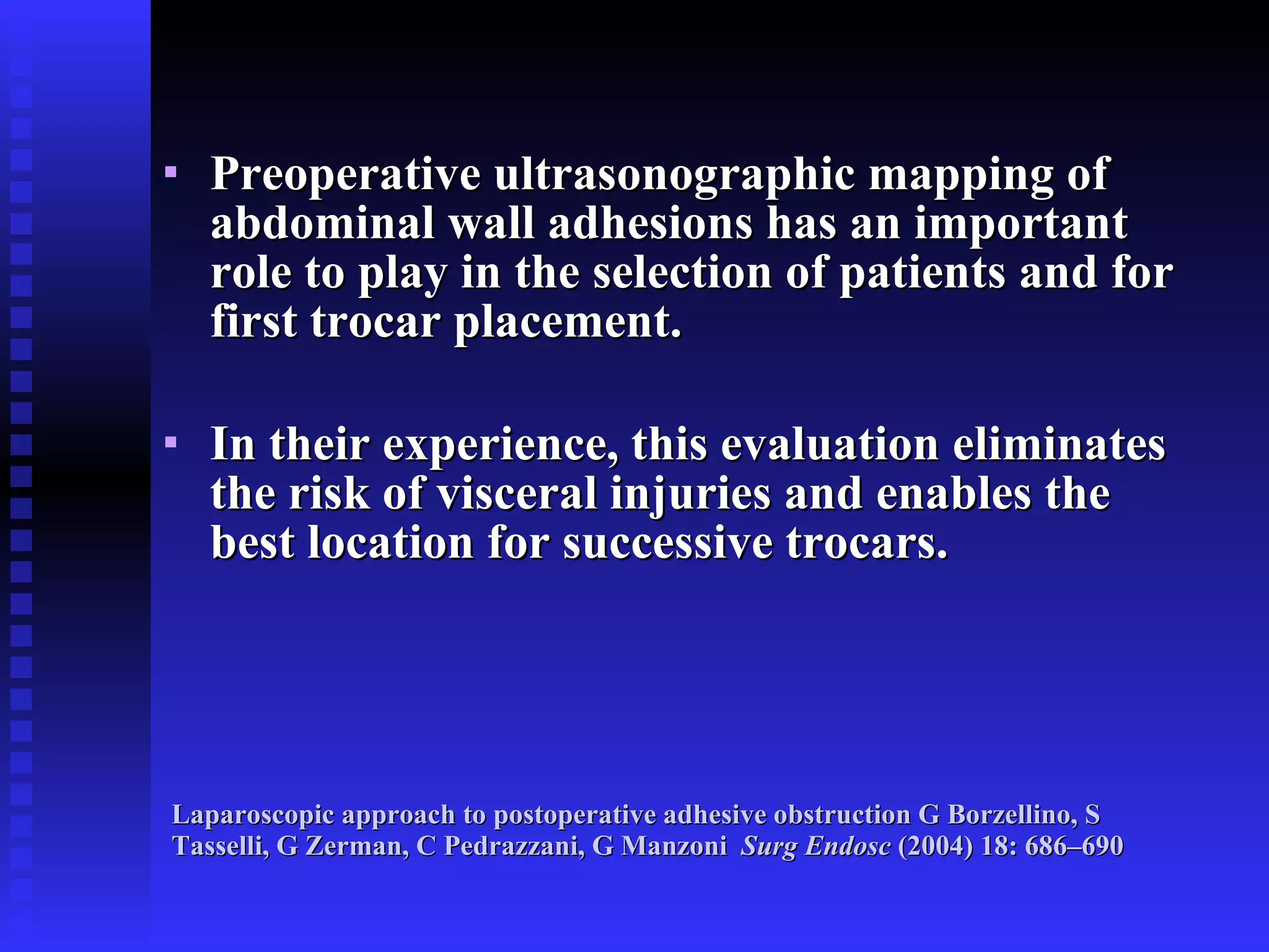 Laparoscopic approach to postoperative adhesive obstruction G Borzellino, S Tasselli, G Zerman, C Pedrazzani, G Manzoni   Surg Endosc  (2004) 18: 686–690 Preoperative ultrasonographic mapping of abdominal wall adhesions has an important role to play in the selection of patients and for first trocar placement. In their experience, this evaluation eliminates the risk of visceral injuries and enables the best location for successive trocars. 
