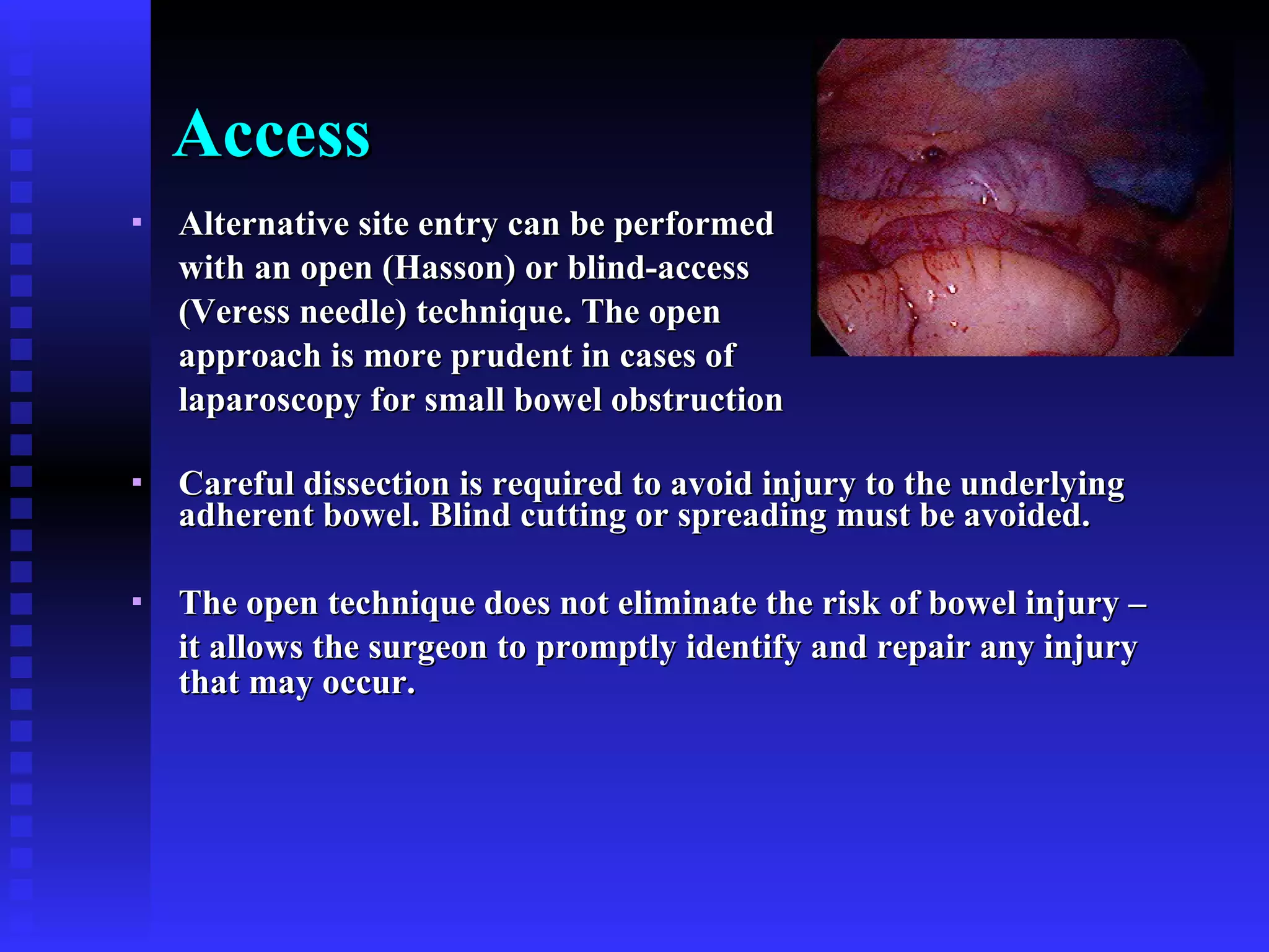 Access Alternative site entry can be performed  with an open (Hasson) or blind-access  (Veress needle) technique. The open  approach is more prudent in cases of  laparoscopy for small bowel obstruction Careful dissection is required to avoid injury to the underlying adherent bowel. Blind cutting or spreading must be avoided. The open technique does not eliminate the risk of bowel injury –  it allows the surgeon to promptly identify and repair any injury that may occur. 