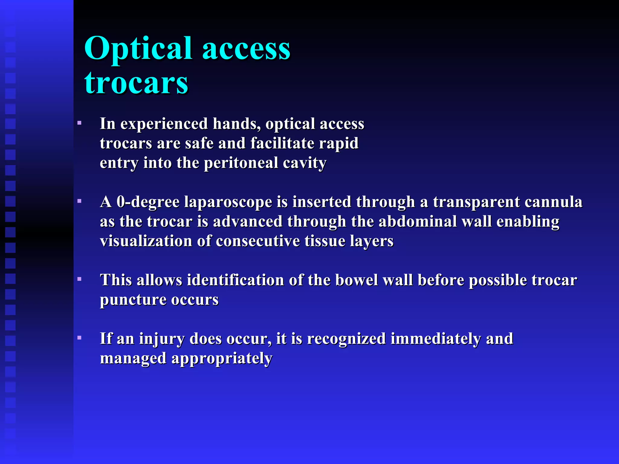 Optical access  trocars In experienced hands, optical access  trocars are safe and facilitate rapid  entry into the peritoneal cavity  A 0-degree laparoscope is inserted through a transparent cannula  as the trocar is advanced through the abdominal wall enabling  visualization of consecutive tissue layers This allows identification of the bowel wall before possible trocar  puncture occurs If an injury does occur, it is recognized immediately and  managed appropriately 