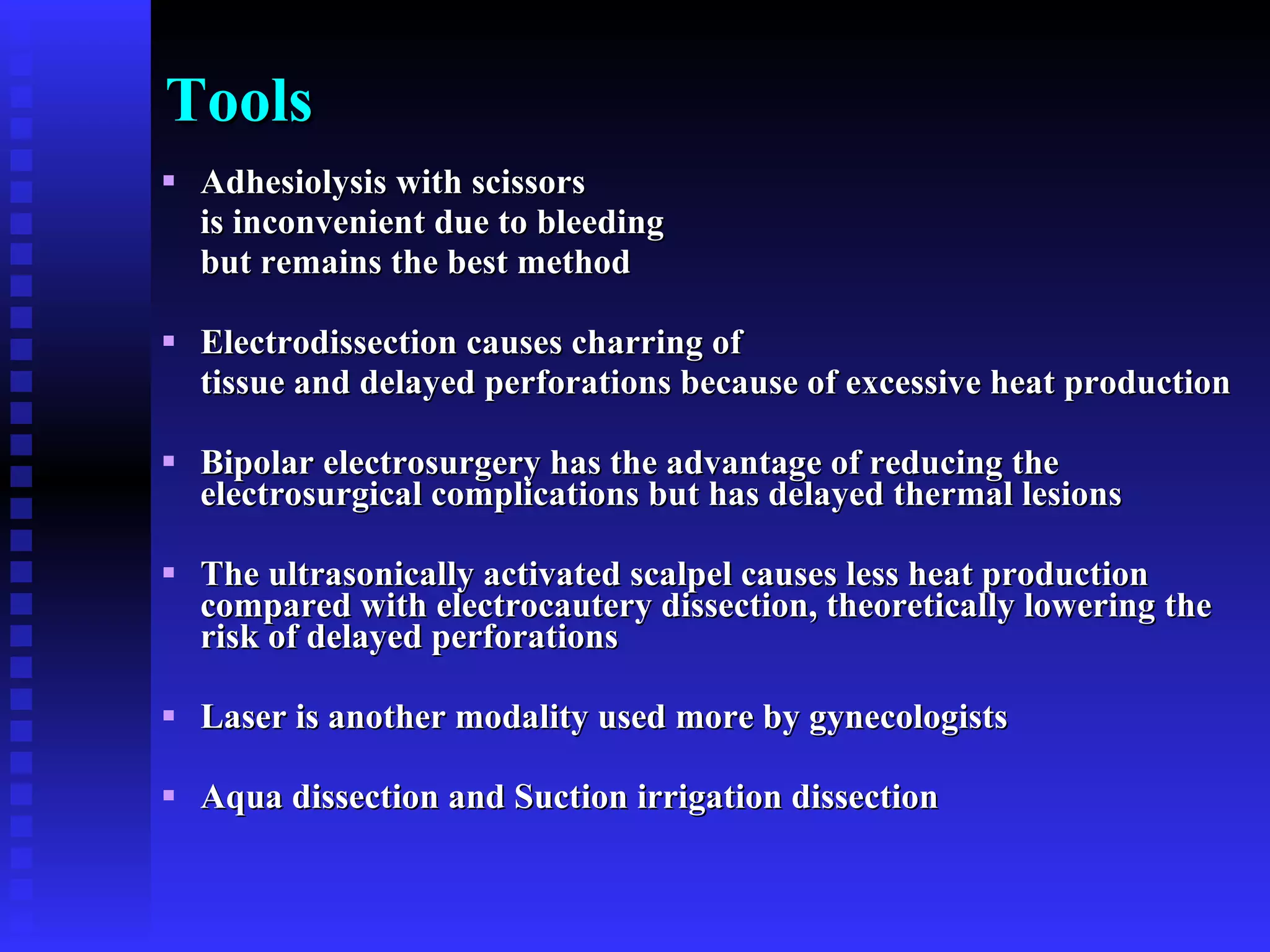Tools Adhesiolysis with scissors  is inconvenient due to bleeding  but remains the best method  Electrodissection causes charring of  tissue and delayed perforations because of excessive heat production Bipolar electrosurgery has the advantage of reducing the electrosurgical complications but has delayed thermal lesions The ultrasonically activated scalpel causes less heat production compared with electrocautery dissection, theoretically lowering the risk of delayed perforations Laser is another modality used more by gynecologists Aqua dissection and Suction irrigation dissection 