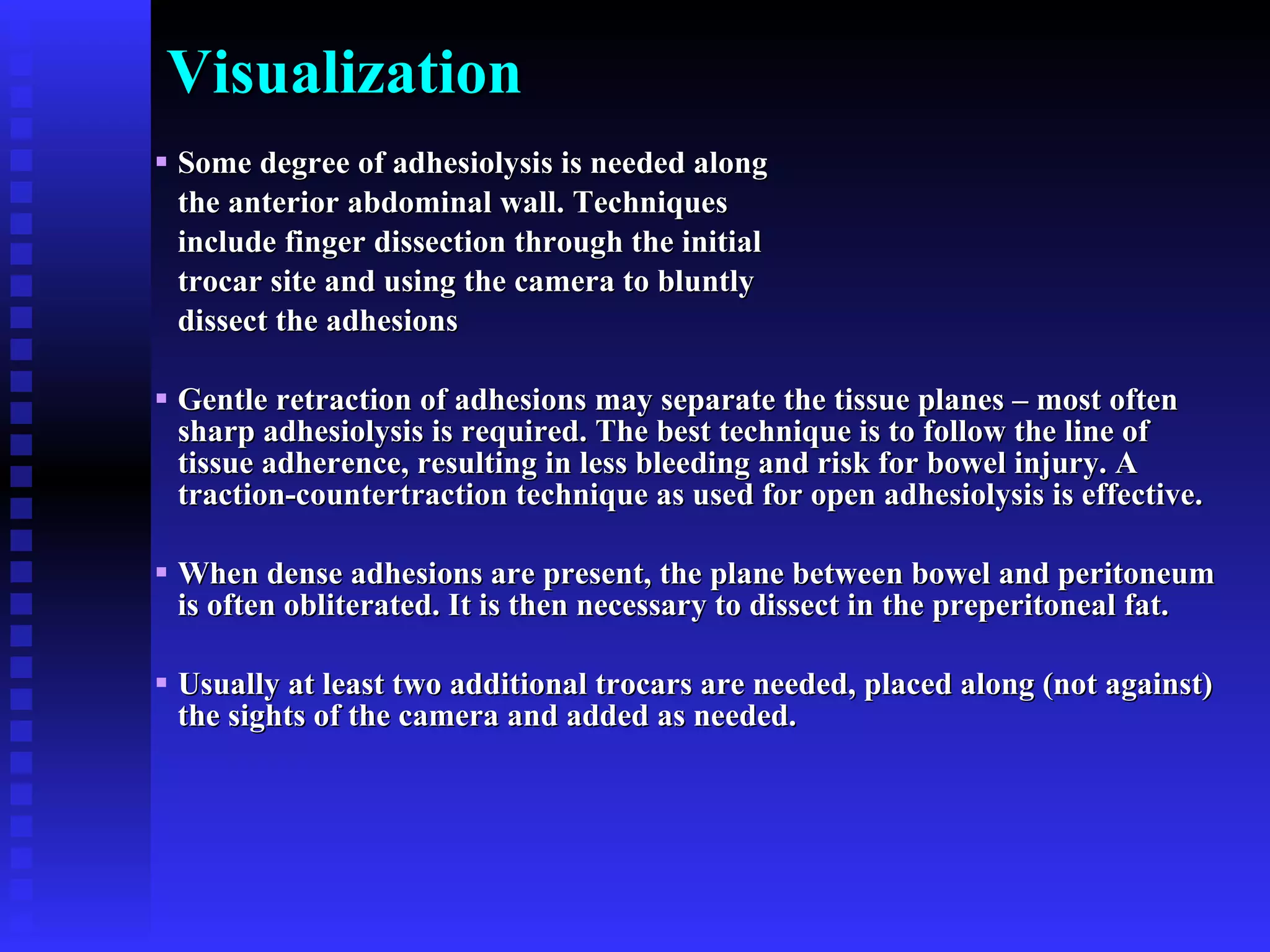 Visualization Some degree of adhesiolysis is needed along  the anterior abdominal wall. Techniques  include finger dissection through the initial  trocar site and using the camera to bluntly  dissect the adhesions Gentle retraction of adhesions may separate the tissue planes – most often sharp adhesiolysis is required. The best technique is to follow the line of tissue adherence, resulting in less bleeding and risk for bowel injury. A traction-countertraction technique as used for open adhesiolysis is effective. When dense adhesions are present, the plane between bowel and peritoneum is often obliterated. It is then necessary to dissect in the preperitoneal fat.  Usually at least two additional trocars are needed, placed along (not against) the sights of the camera and added as needed. 