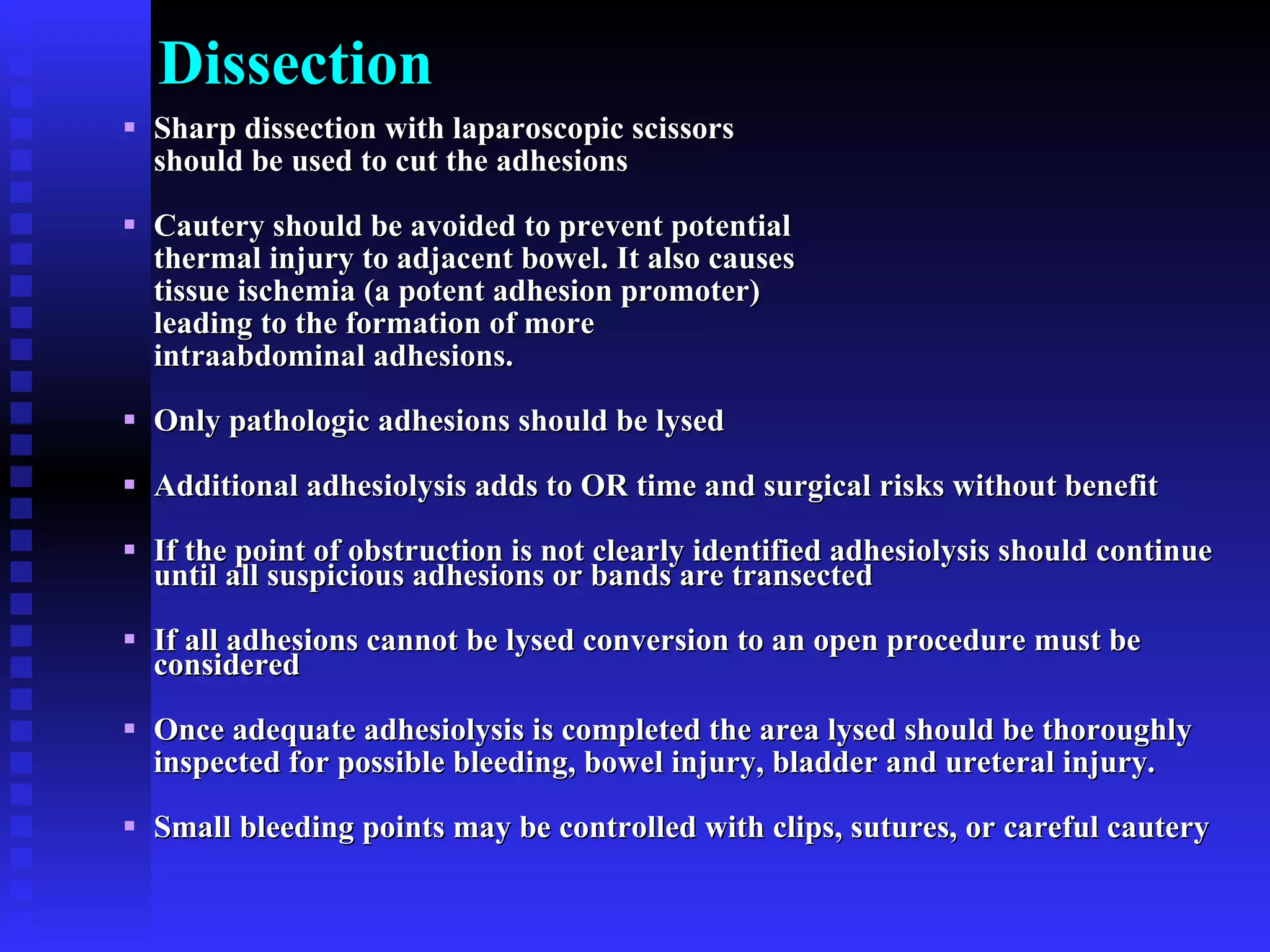 Dissection Sharp dissection with laparoscopic scissors  should be used to cut the adhesions Cautery should be avoided to prevent potential  thermal injury to adjacent bowel. It also causes  tissue ischemia (a potent adhesion promoter)  leading to the formation of more  intraabdominal adhesions. Only pathologic adhesions should be lysed Additional adhesiolysis adds to OR time and surgical risks without benefit If the point of obstruction is not clearly identified adhesiolysis should continue until all suspicious adhesions or bands are transected If all adhesions cannot be lysed conversion to an open procedure must be considered Once adequate adhesiolysis is completed the area lysed should be thoroughly  inspected for possible bleeding, bowel injury, bladder and ureteral injury. Small bleeding points may be controlled with clips, sutures, or careful cautery 