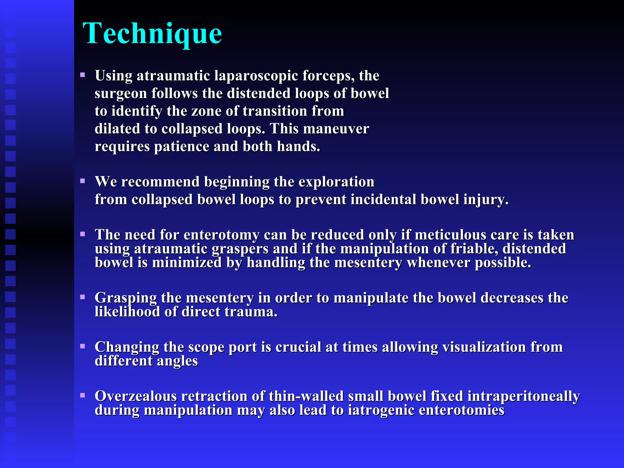 Technique Using atraumatic laparoscopic forceps, the  surgeon follows the distended loops of bowel  to identify the zone of transition from  dilated to collapsed loops. This maneuver  requires patience and both hands. We recommend beginning the exploration  from collapsed bowel loops to prevent incidental bowel injury. The need for enterotomy can be reduced only if meticulous care is taken using atraumatic graspers and if the manipulation of friable, distended bowel is minimized by handling the mesentery whenever possible. Grasping the mesentery in order to manipulate the bowel decreases the likelihood of direct trauma. Changing the scope port is crucial at times allowing visualization from different angles Overzealous retraction of thin-walled small bowel fixed intraperitoneally during manipulation may also lead to iatrogenic enterotomies 