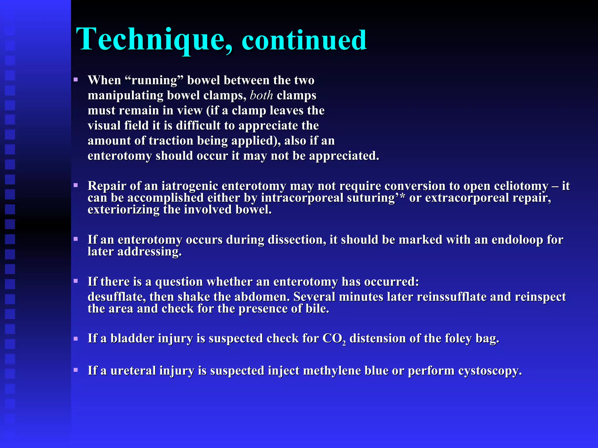 Technique,  continued When “running” bowel between the two  manipulating bowel clamps,  both  clamps  must remain in view (if a clamp leaves the  visual field it is difficult to appreciate the  amount of traction being applied), also if an  enterotomy should occur it may not be appreciated.  Repair of an iatrogenic enterotomy may not require conversion to open celiotomy – it can be accomplished either by intracorporeal suturing’* or extracorporeal repair, exteriorizing the involved bowel. If an enterotomy occurs during dissection, it should be marked with an endoloop for later addressing. If there is a question whether an enterotomy has occurred:  desufflate, then shake the abdomen. Several minutes later reinssufflate and reinspect the area and check for the presence of bile. If a bladder injury is suspected check for CO 2  distension of the foley bag. If a ureteral injury is suspected inject methylene blue or perform cystoscopy. 
