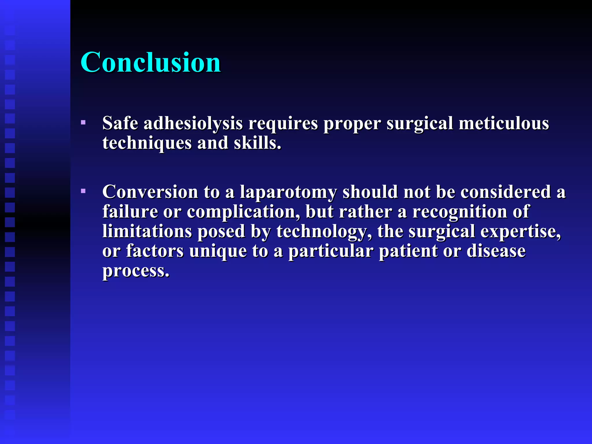 Conclusion Safe adhesiolysis requires proper surgical meticulous techniques and skills. Conversion to a laparotomy should not be considered a failure or complication, but rather a recognition of limitations posed by technology, the surgical expertise, or factors unique to a particular patient or disease process.  