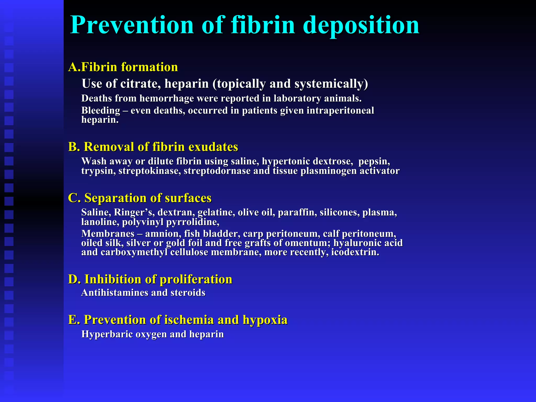 Prevention of fibrin deposition A.Fibrin formation Use of citrate, heparin (topically and systemically)   Deaths from hemorrhage were reported in laboratory animals.  Bleeding – even deaths, occurred in patients given intraperitoneal heparin. B. Removal of fibrin exudates Wash away or dilute fibrin using saline, hypertonic dextrose,  pepsin, trypsin, streptokinase, streptodornase and tissue plasminogen activator C. Separation of surfaces   Saline, Ringer’s, dextran, gelatine, olive oil, paraffin, silicones, plasma, lanoline, polyvinyl pyrrolidine,  Membranes – amnion, fish bladder, carp peritoneum, calf peritoneum, oiled silk, silver or gold foil and free grafts of omentum; hyaluronic acid and carboxymethyl cellulose membrane, more recently, icodextrin. D. Inhibition of proliferation   Antihistamines and steroids E. Prevention of ischemia and hypoxia Hyperbaric oxygen and heparin 