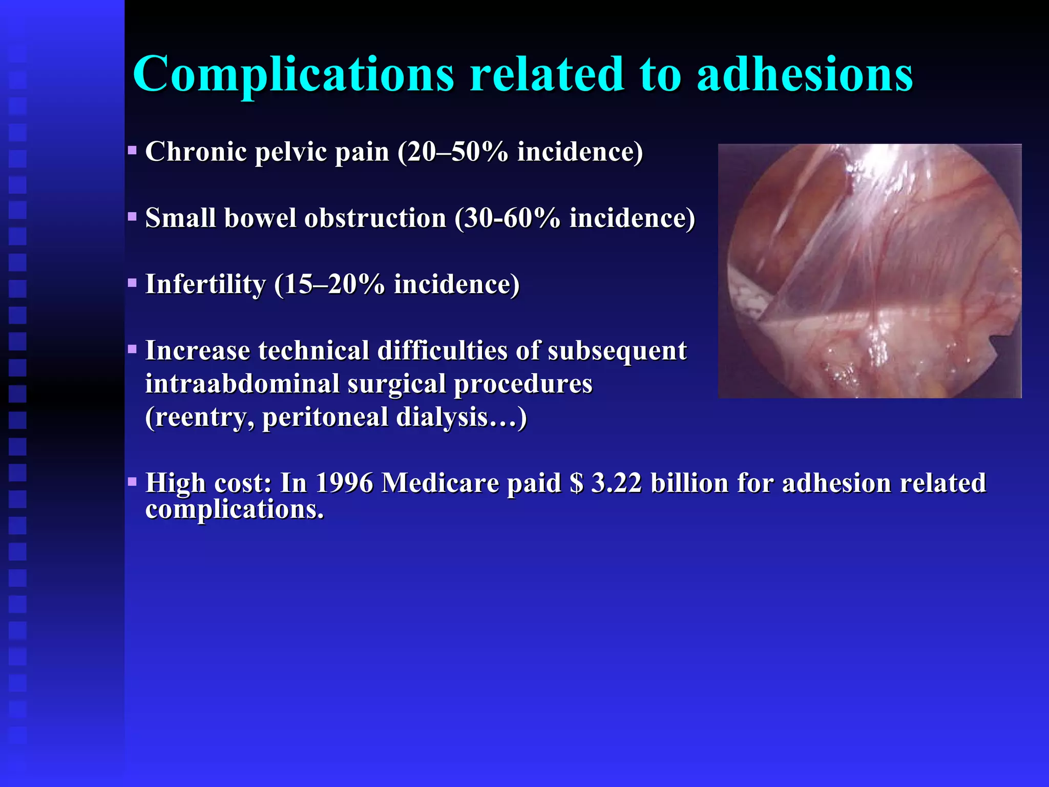 Complications related to adhesions Chronic pelvic pain (20–50% incidence) Small bowel obstruction (30-60% incidence) Infertility (15–20% incidence) Increase technical difficulties of subsequent intraabdominal surgical procedures  (reentry, peritoneal dialysis…) High cost: In 1996 Medicare paid $ 3.22 billion for adhesion related complications. 