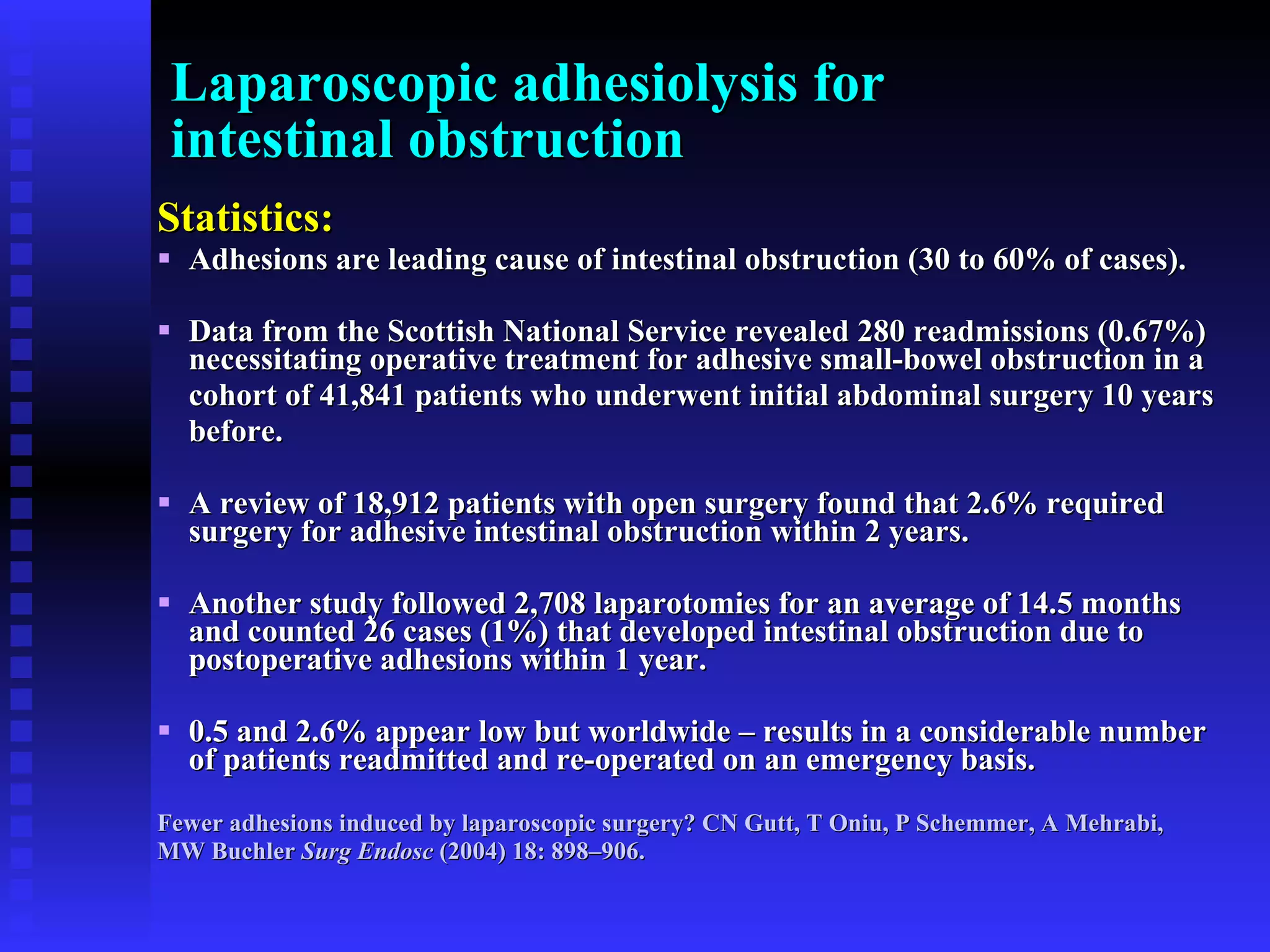 Laparoscopic adhesiolysis for  intestinal obstruction Statistics: Adhesions are leading cause of intestinal obstruction (30 to 60% of cases).  Data from the Scottish National Service revealed 280 readmissions (0.67%) necessitating operative treatment for adhesive small-bowel obstruction in a cohort of 41,841 patients who underwent initial abdominal surgery 10 years  before.  A review of 18,912 patients with open surgery found that 2.6% required surgery for adhesive intestinal obstruction within 2 years.  Another study followed 2,708 laparotomies for an average of 14.5 months and counted 26 cases (1%) that developed intestinal obstruction due to postoperative adhesions within 1 year. 0.5 and 2.6% appear low but worldwide – results in a considerable number of patients readmitted and re-operated on an emergency basis. Fewer adhesions induced by laparoscopic surgery? CN Gutt, T Oniu, P Schemmer, A Mehrabi,  MW Buchler  Surg Endosc  (2004) 18: 898–906. 