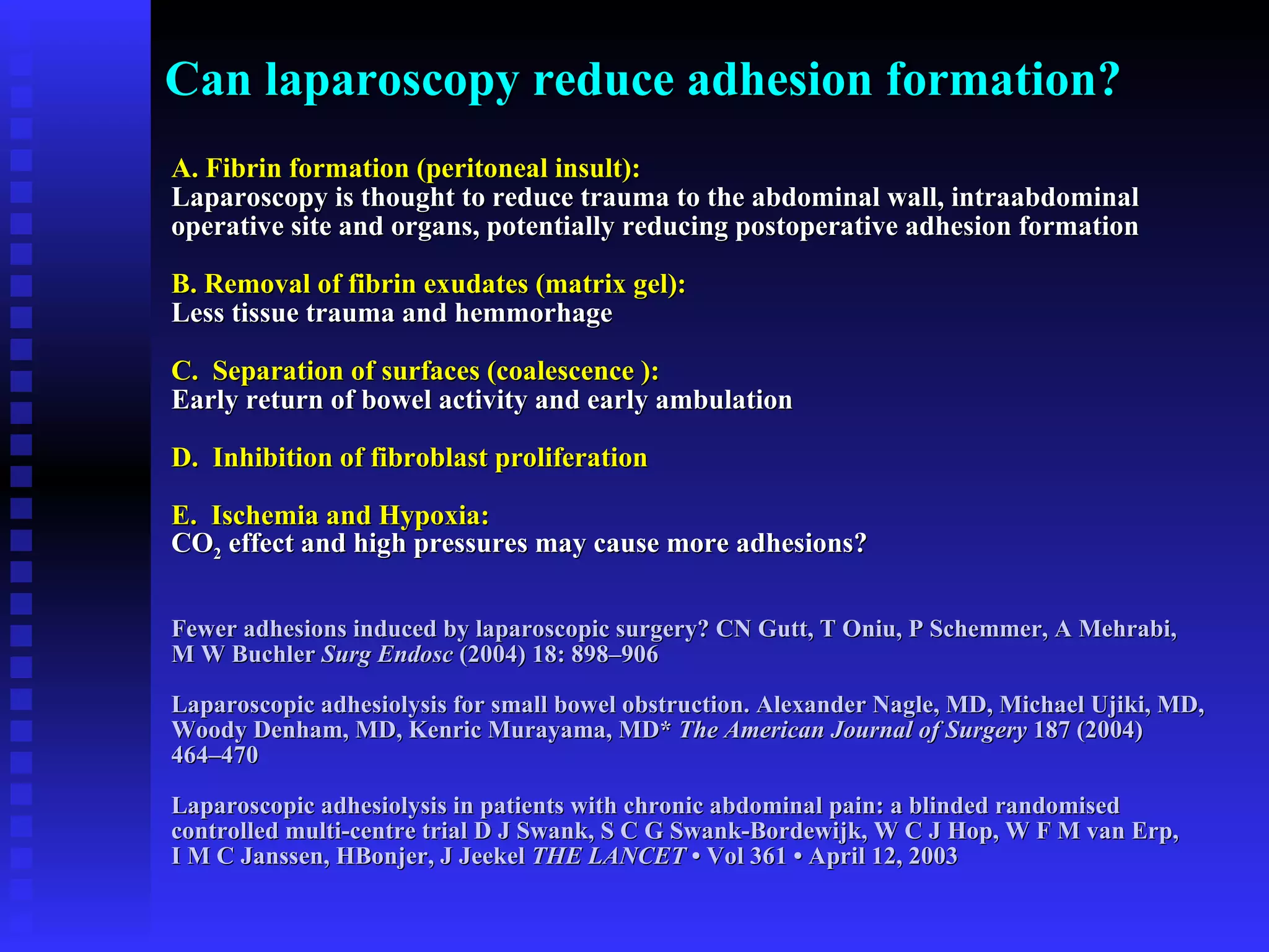 Can laparoscopy reduce adhesion formation? A. Fibrin formation (peritoneal insult):   Laparoscopy is thought to reduce trauma to the abdominal wall, intraabdominal  operative site and organs, potentially reducing postoperative adhesion formation B. Removal of fibrin exudates (matrix gel):   Less tissue trauma and hemmorhage C.  Separation of surfaces (coalescence ): Early return of bowel activity and early ambulation D.  Inhibition of fibroblast proliferation E.  Ischemia and Hypoxia:   CO 2  effect and high pressures may cause more adhesions? Fewer adhesions induced by laparoscopic surgery? CN Gutt, T Oniu, P Schemmer, A Mehrabi,  M W Buchler  Surg Endosc  (2004) 18: 898–906 Laparoscopic adhesiolysis for small bowel obstruction. Alexander Nagle, MD, Michael Ujiki, MD, Woody Denham, MD, Kenric Murayama, MD*  The American Journal of Surgery  187 (2004)  464–470 Laparoscopic adhesiolysis in patients with chronic abdominal pain: a blinded randomised  controlled multi-centre trial D J Swank, S C G Swank-Bordewijk, W C J Hop, W F M van Erp,  I M C Janssen, HBonjer, J Jeekel  THE LANCET  • Vol 361 • April 12, 2003 
