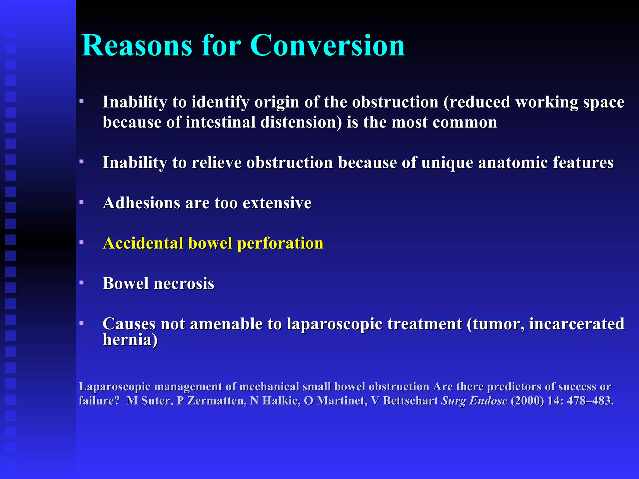 Reasons for Conversion Inability to identify origin of the obstruction (reduced working space  because of intestinal distension) is the most common Inability to relieve obstruction because of unique anatomic features  Adhesions are too extensive Accidental bowel perforation   Bowel necrosis Causes not amenable to laparoscopic treatment (tumor, incarcerated hernia) Laparoscopic management of mechanical small bowel obstruction Are there predictors of success or  failure?  M Suter, P Zermatten, N Halkic, O Martinet, V Bettschart  Surg Endosc  (2000) 14: 478–483. 