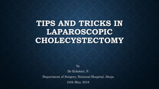 TIPS AND TRICKS IN
LAPAROSCOPIC
CHOLECYSTECTOMY
by
Dr Echebiri, P.
Department of Surgery, National Hospital, Abuja
24th May, 2018
 