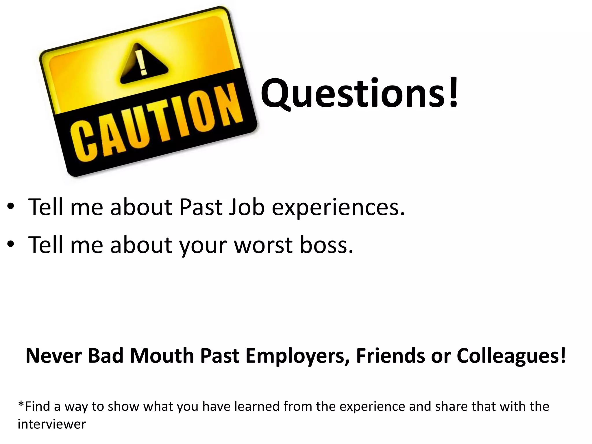 Questions!	Tell me about Past Job experiences.Tell me about your worst boss.Never Bad Mouth Past Employers, Friends or Colleagues!*Find a way to show what you have learned from the experience and share that with the interviewer