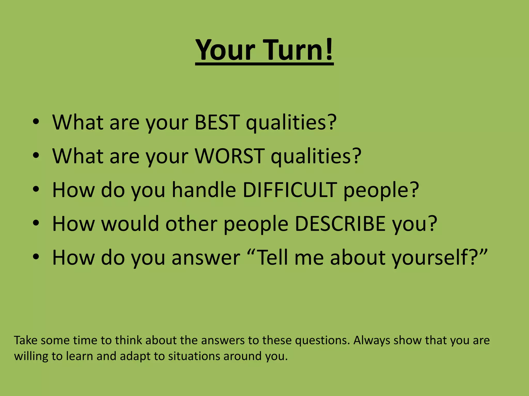 Your Turn!What are your BEST qualities?What are your WORST qualities?How do you handle DIFFICULT people?How would other people DESCRIBE you?How do you answer “Tell me about yourself?”Take some time to think about the answers to these questions. Always show that you are willing to learn and adapt to situations around you. 