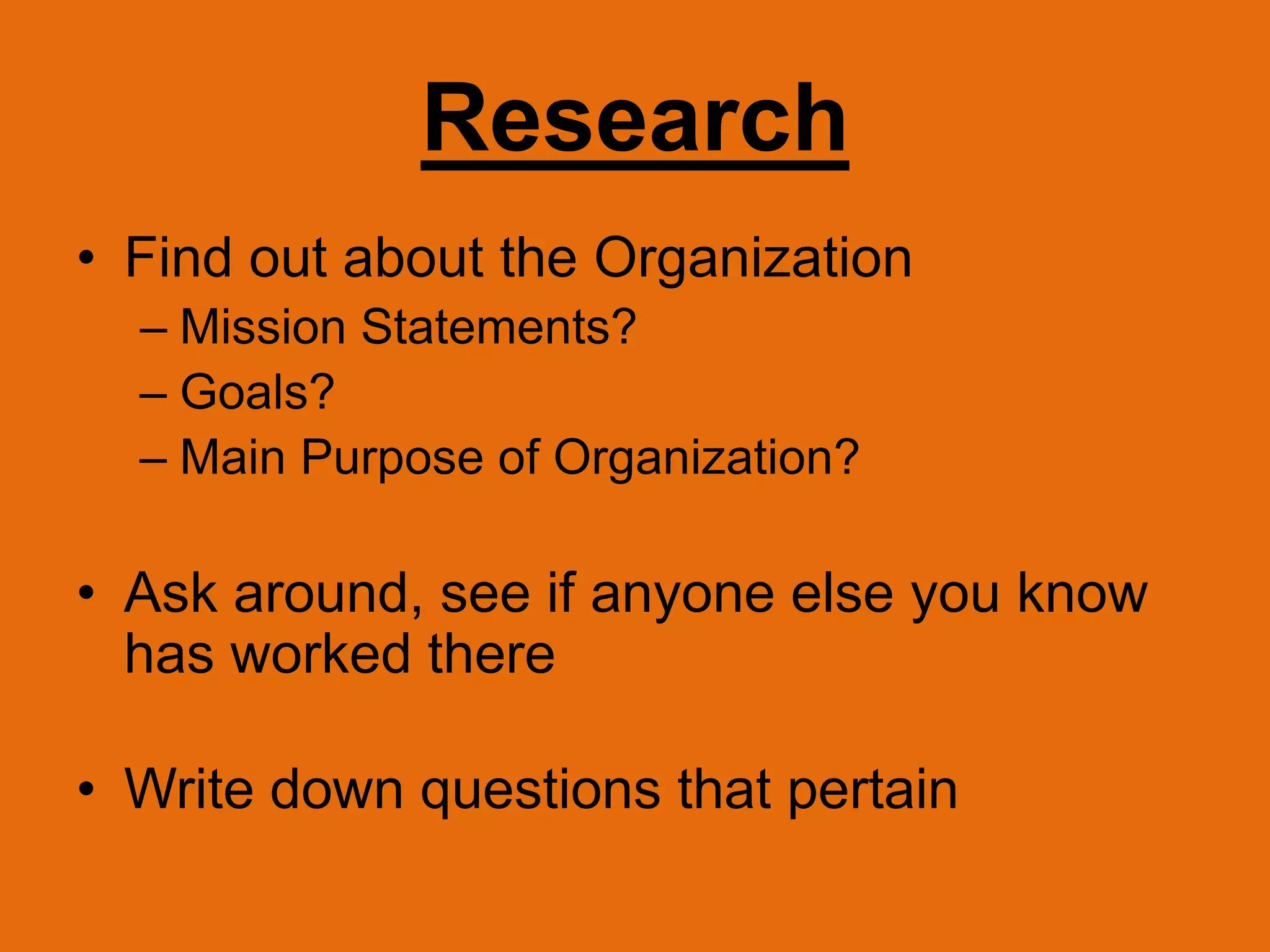 ResearchFind out about the Organization	Mission Statements?Goals?Main Purpose of Organization?Ask around, see if anyone else you know has worked thereWrite down questions that pertain 