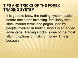 Tips and tricks of the forex trading system It is good to know the trading system basics before one starts investing. familiarity with stock market terms and jargon used by people involved in trading stocks is an added advantage. Trading stocks is one of the most alluring options of making money. This is because: 
