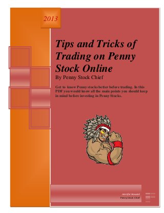 1 | P a g e
Tips and Tricks of
Trading on Penny
Stock Online
By Penny Stock Chief
Get to know Penny stocks better before trading. In this
PDF you would know all the main points you should keep
in mind before investing in Penny Stocks.
2013
Jennifer Howard
Penny Stock Chief
 