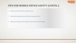 TIPS FOR MOBILE DEVICE SAFETY (CONTD..) 
 Always install apps from trusted sources. 
 Understand app permissions before accepting them. 
 Install security apps that enable remote location and wiping. 
 