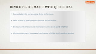 DEVICE PERFORMANCE WITH QUICK HEAL 
 Extends battery life and speeds up device performance. 
 Helps in times of emergency with Personal Security feature. 
 Blocks unwanted national and international numbers with Call & SMS filter. 
 Web security protects your device from infected, phishing, and fraudulent websites. 
 