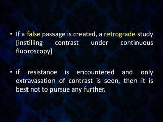 • If a false passage is created, a retrograde study
[instilling contrast under continuous
fluoroscopy]
• if resistance is encountered and only
extravasation of contrast is seen, then it is
best not to pursue any further.
 