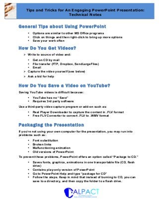 General Tips about Using PowerPoint
• Options are similar to other MS Office programs
• Click on things and then right-click to bring up more options
• Save your work often
How Do You Get Videos?
Ø Write to source of video and:
• Get on CD by mail
• File transfer (FTP, Dropbox, SendLargeFiles)
• Email
Ø Capture the video yourself (see below)
Ø Ask a kid for help
How Do You Save a Video on YouTube?
Saving YouTube videos is difficult because:
• YouTube has no “Save”
• Requires 3rd party software
Use a third-party video capture program or add-on such as:
• Real Player Downloader to capture the content in .FLV format
• Free FLV Converter to convert .FLV to .WMV format	
  
Packaging the Presentation
If you’re not using your own computer for the presentation, you may run into
problems such as:
• Font substitution
• Broken links
• Malfunctioning animation
• Old versions of PowerPoint
To prevent these problems, PowerPoint offers an option called “Package to CD.”
• Saves fonts, graphics, animations in one transportable file (CD, flash
drive)
• Contains play-only version of PowerPoint
• Go to PowerPoint Help and type “package for CD”
• Follow the steps. Keep in mind that instead of burning to CD, you can
save to a directory, and then copy the folder to a flash drive.
	
  
Tips and Tricks for An Engaging PowerPoint Presentation:
Technical Notes
	
  
 