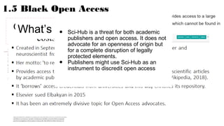 1.5 Black Open Access
Open Access at all
costs?
What’s sci-hub?● Sci-Hub is a threat for both academic
publishers and open access. It does not
advocate for an openness of origin but
for a complete disruption of legally
protected elements.
● Publishers might use Sci-Hub as an
instrument to discredit open access
 