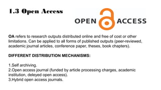 1.3 Open Access
OA refers to research outputs distributed online and free of cost or other
limitations. Can be applied to all forms of published outputs (peer-reviewed,
academic journal articles, conference paper, theses, book chapters).
DIFFERENT DISTRIBUTION MECHANISMS:
1.Self archiving.
2.Open access journal (funded by article processing charges, academic
institution, deleyed open access).
3.Hybrid open access journals.
 