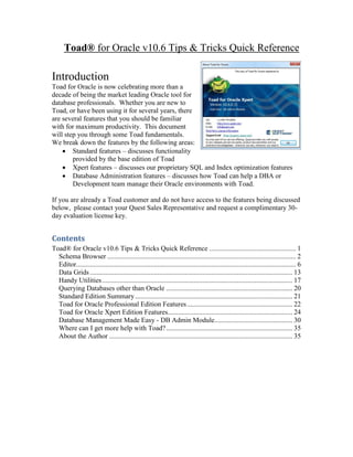 Toad® for Oracle v10.6 Tips & Tricks Quick Reference

Introduction
Toad for Oracle is now celebrating more than a
decade of being the market leading Oracle tool for
database professionals. Whether you are new to
Toad, or have been using it for several years, there
are several features that you should be familiar
with for maximum productivity. This document
will step you through some Toad fundamentals.
We break down the features by the following areas:
     Standard features – discusses functionality
        provided by the base edition of Toad
     Xpert features – discusses our proprietary SQL and Index optimization features
     Database Administration features – discusses how Toad can help a DBA or
        Development team manage their Oracle environments with Toad.

If you are already a Toad customer and do not have access to the features being discussed
below, please contact your Quest Sales Representative and request a complimentary 30-
day evaluation license key.


Contents
Toad® for Oracle v10.6 Tips & Tricks Quick Reference .................................................. 1
  Schema Browser ............................................................................................................. 2
  Editor............................................................................................................................... 6
  Data Grids ..................................................................................................................... 13
  Handy Utilities .............................................................................................................. 17
  Querying Databases other than Oracle ......................................................................... 20
  Standard Edition Summary ........................................................................................... 21
  Toad for Oracle Professional Edition Features ............................................................. 22
  Toad for Oracle Xpert Edition Features........................................................................ 24
  Database Management Made Easy - DB Admin Module ............................................. 30
  Where can I get more help with Toad? ......................................................................... 35
  About the Author .......................................................................................................... 35
 