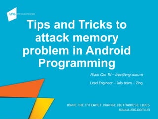 Tips and Tricks to
attack memory
problem in Android
Programming
Phạm Cao Trí – tripc@vng.com.vn
Lead Engineer – Zalo team – Zing
 